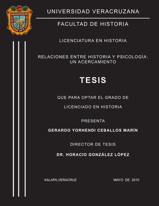 UNIVERSIDAD VERACRUZANA
FACULTAD DE HISTORIA
LICENCIATURA EN HISTORIA
RELACIONES ENTRE HISTORIA Y PSICOLOGÍA:
UN ACERCAMIENTO
TESIS
QUE PARA OPTAR EL GRADO DE
LICENCIADO EN HISTORIA
PRESENTA
GERARDO YORHENDI CEBALLOS MARÍN
DIRECTOR DE TESIS
DR. HORACIO GONZÁLEZ LÓPEZ
XALAPA,VERACRUZ MAYO DE 2010
 