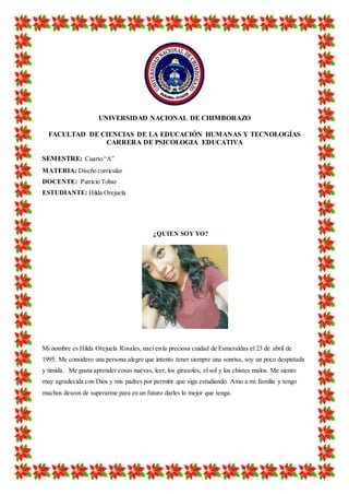 UNIVERSIDAD NACIONAL DE CHIMBORAZO
FACULTAD DE CIENCIAS DE LA EDUCACIÓN HUMANAS Y TECNOLOGÍAS
CARRERA DE PSICOLOGIA EDUCATIVA
SEMESTRE: Cuarto “A”
MATERIA: Diseño curricular
DOCENTE: Patricio Tobar
ESTUDIANTE: Hilda Orejuela
¿QUIEN SOY YO?
Mi nombre es Hilda Orejuela Rosales, nací en la preciosa cuidad de Esmeraldas el 23 de abril de
1995. Me considero una persona alegre que intento tener siempre una sonrisa, soy un poco despistada
y tímida. Me gusta aprender cosas nuevas, leer, los girasoles, el sol y los chistes malos. Me siento
muy agradecida con Dios y mis padres por permitir que siga estudiando. Amo a mi familia y tengo
muchos deseos de superarme para en un futuro darles lo mejor que tenga.