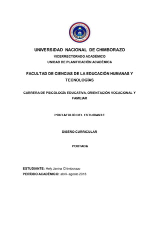 UNIVERSIDAD NACIONAL DE CHIMBORAZO
VICERRECTORADO ACADÉMICO
UNIDAD DE PLANIFICACIÓN ACADÉMICA
FACULTAD DE CIENCIAS DE LA EDUCACIÓN HUMANAS Y
TECNOLOGÍAS
CARRERA DE PSICOLOGÍA EDUCATIVA, ORIENTACIÓN VOCACIONAL Y
FAMILIAR
PORTAFOLIO DEL ESTUDIANTE
DISEÑO CURRICULAR
PORTADA
ESTUDIANTE: Hely Janina Chimborazo
PERÍODO ACADÉMICO: abril- agosto 2018
 