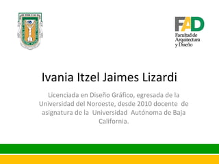 Ivania Itzel Jaimes Lizardi
Licenciada en Diseño Gráfico, egresada de la
Universidad del Noroeste, desde 2010 docente de
asignatura de la Universidad Autónoma de Baja
California.

 