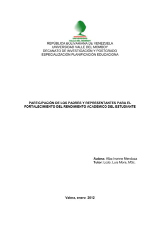 i
REPÚBLICA BOLIVARIANA DE VENEZUELA
UNIVERSIDAD VALLE DEL MOMBOY
DECANATO DE INVESTIGACIÓN Y POSTGRADO
ESPECIALIZACIÓN PLANIFICACIÓN EDUCACIONA
PARTICIPACIÓN DE LOS PADRES Y REPRESENTANTES PARA EL
FORTALECIMIENTO DEL RENDIMIENTO ACADÉMICO DEL ESTUDIANTE
Autora: Alba Ivonne Mendoza
Tutor: Lcdo. Luis Mora, MSc.
Valera, enero 2012
 
