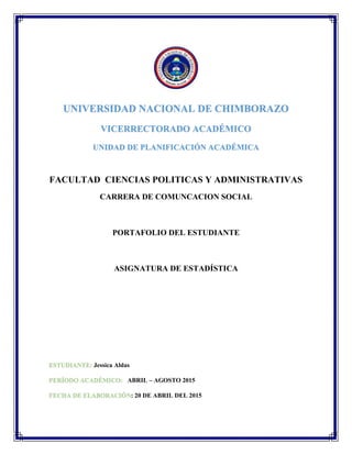 UNIVERSIDAD NACIONAL DE CHIMBORAZO
VICERRECTORADO ACADÉMICO
UNIDAD DE PLANIFICACIÓN ACADÉMICA
FACULTAD CIENCIAS POLITICAS Y ADMINISTRATIVAS
CARRERA DE COMUNCACION SOCIAL
PORTAFOLIO DEL ESTUDIANTE
ASIGNATURA DE ESTADÍSTICA
ESTUDIANTE: Jessica Aldas
PERÍODO ACADÉMICO: ABRIL – AGOSTO 2015
FECHA DE ELABORACIÓN: 20 DE ABRIL DEL 2015
 