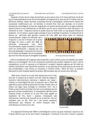 -Cinematògraf obert part posterior
foradada

-Cinematògraf obert part davanter

-Cinematògraf perfil amb la pel·lícula

Respecte el tema de les cintes de pel·lícula, ja que sense cinta no hi havia pel·lícula, he de dir
que la mida estàndard era de 35 mm d'amplada i la longitud de la cinta era de 17 metres com les
pel·lícules d'Edison. Abans d'arribar al prototip final de cinematògraf, anteriorment s'havien fet
successives modificacions per tal d'arribar al resultat final. Com per exemple, en el primer
prototip de cinematògraf, la cinta era moguda per un sistema de pinces però en el segon prototip,
aquest sistema va ser substituït per un de dents, per fer que el sistema fos molt més precís i no
malmetre la cinta i d'aquesta manera es podia conservar molt millor un cop després d'haver-se
projectat.. Va ser llavors, aquest segon prototip el que va facilitat la gravació i la projecció de la
desena de pel·lícules dels germans Lumière de l'any 1895 que tenen totes les mateixes
característiques: angles vius decalats cap a
l'esquerra a raó de la finestra de la presa
d'imatge. En canvi a partir del 1896 les
pel·lícules
presentaven
unes
altres
característiques: angles arrodonits i centrats
entre les perforacions i separats per una
barra de quadratge i conservant les mesures
de 17 metres de llargada i 35 mm d'amplada
que eren les mesures que el carregador acceptava.
- Pel·lícula perforada estàndard
Amb la col·laboració de l'enginyer Jules Carpentier, Louis Luimère, junts van treballar per poder
fabricar el cinematògraf i fer-hi les innovacions pertinents per produir l'aparell en sèrie i que la
competència, no se'ls hi avancés en la fabricació i la patent. Aquesta urgència per fer totes les
millores necessàries i que l'aparell fos econòmic, es veu plasmat en les cartes que es van enviar els
dos col·laboradors i que encara es conserven a l'Institut d'Arts i Oficis de París. La primera
fabricació en sèrie d'aquest aparell va produir 200 exemplars per ser venuts arreu del món.
Molt aviat, l'invent es va anar fent popular per tot el món,
tant per la compra de la patent com per mitjà de plagiar-lo.
Inventors nord-americans, alemanys i anglesos van copiar i
millorar el cinematògraf fet que va provocar que a finals del
segle XIX un gran ventall de persones d'Europa i Estats Units, ja
havien vist algun tipus d'imatge en moviment. Fins i tot a
l'Índia, ja que l'invent va arribar tant sols un any després que els
germans Lumière el patentessin. A conseqüència del fàcil accés
d'aquest invent, el cinema es va anar fent cada vegada un
espectacle de fira, barat i popular, menyspreat pels
intel·lectuals, molt lluny de convertir-se en el setè Art com se'l
considera avui en dia. Però tot i així encara quedaven
intel·lectuals que lluitaven en contra d'aquest tabú i
reivindicaven el cinema com a Art.

- Charles Phaté

A la Exposició Universal del 1900 el cinematògraf va crear una gran impressió i aquest va ser
l'impuls definitiu que va fer que l'invent s'expengués i s'instaurés a tot arreu. Gràcies a aquesta

 