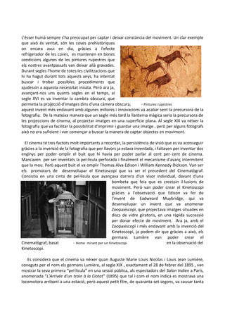 L'ésser humà sempre s'ha preocupat per captar i deixar constància del moviment. Un clar exemple
que això és veritat, són les coves prehistòriques
on encara avui en dia, gràcies a l'efecte
refrigerador de les coves, es mantenen en bones
condicions algunes de les pintures rupestres que
els nostres avantpassats van deixar allà gravades.
Durant segles l'home de totes les civilitzacions que
hi ha hagut durant tots aquests anys, ha intentat
buscar i trobar possibles procediments que
ajudessin a aquesta necessitat innata. Però ara ja,
avançant-nos uns quants segles en el temps, al
segle XVI es va inventar la cambra obscura, que
permetia la projecció d'imatges dins d'una càmera obscura,
- Pintures rupestres
aquest invent més endavant amb algunes millores i innovacions va acabar sent la precursora de la
fotografia. De la mateixa manera que un segle més tard la llanterna màgica seria la precursora de
les projeccions de cinema, al projectar imatges en una superfície plana. Al segle XIX va néixer la
fotografia que va facilitar la possibilitat d'imprimir i guardar una imatge , però per alguns fotògrafs
això no era suficient i van començar a buscar la manera de captar objectes en moviment.
El cinema té tres factors molt importants a recordar, la persistència de visió que es va aconseguir
gràcies a la invenció de la fotografia que per llavors ja estava inventada, i faltaven per inventar dos
enginys per poder omplir el buit que hi havia per poder parlar al cent per cent de cinema.
Mancaven per ser inventats la pel·lícula perforada i finalment el mecanisme d'avanç intermitent
que la mou. Però aquest buit el va omplir Thomas Alva Edison i William Kennedy Dickson. Van ser
els promotors de desenvolupar el Kinetoscopi que va ser el precedent del Cinematògraf.
Consistia en una cinta de pel·lícula que avançava darrera d'un visor individual, davant d'una
bombeta que feia que es creessin il·lusions de
moviment. Però van poder crear el Kinetoscopi
gràcies a l'observació que Edison va fer de
l'invent de Eadweard Muybridge, qui va
desenvolupar un invent que va anomenar
Zoopaxiscopi, que projectava imatges situades en
discs de vidre giratoris, en una ràpida successió
per donar efecte de moviment. Ara ja, amb el
Zoopaxiscopi i més endavant amb la invenció del
Kinetoscopi, ja podem dir que gràcies a això, els
germans Lumière van poder crear el
Cinematògraf, basat
- Home mirant per un Kinetoscopi
en la observació del
Kinetoscopi.
Es considera que el cinema va néixer quan Auguste Marie Louis Nicolas i Louis Jean Lumière,
coneguts per el nom els germans Lumière, al segle XIX , exactament el 28 de febrer del 1895 , van
mostrar la seva primera “pel·lícula” en una sessió pública, als espectadors del Salon Indien a París,
anomenada “L'Arrivée d'un train à la Ciotat” (1895) que tal i com el nom indica es mostrava una
locomotora arribant a una estació, però aquest petit film, de quaranta-set segons, va causar tanta

 