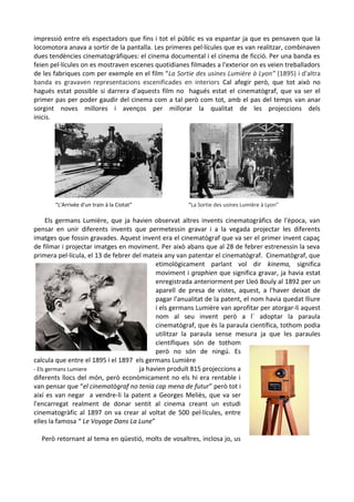 impressió entre els espectadors que fins i tot el públic es va espantar ja que es pensaven que la
locomotora anava a sortir de la pantalla. Les primeres pel·lícules que es van realitzar, combinaven
dues tendències cinematogràfiques: el cinema documental i el cinema de ficció. Per una banda es
feien pel·lícules on es mostraven escenes quotidianes filmades a l'exterior on es veien treballadors
de les fabriques com per exemple en el film “La Sortie des usines Lumière à Lyon” (1895) i d'altra
banda es gravaven representacions escenificades en interiors Cal afegir però, que tot això no
hagués estat possible si darrera d'aquests film no hagués estat el cinematògraf, que va ser el
primer pas per poder gaudir del cinema com a tal però com tot, amb el pas del temps van anar
sorgint noves millores i avenços per millorar la qualitat de les projeccions dels
inicis.

“L'Arrivée d'un train à la Ciotat”

“La Sortie des usines Lumière à Lyon”

Els germans Lumière, que ja havien observat altres invents cinematogràfics de l'època, van
pensar en unir diferents invents que permetessin gravar i a la vegada projectar les diferents
imatges que fossin gravades. Aquest invent era el cinematògraf que va ser el primer invent capaç
de filmar i projectar imatges en moviment. Per això abans que al 28 de febrer estrenessin la seva
primera pel·lícula, el 13 de febrer del mateix any van patentar el cinematògraf. Cinematògraf, que
etimològicament parlant vol dir kinema, significa
moviment i graphien que significa gravar, ja havia estat
enregistrada anteriorment per Lleó Bouly al 1892 per un
aparell de presa de vistes, aquest, a l'haver deixat de
pagar l'anualitat de la patent, el nom havia quedat lliure
i els germans Lumière van aprofitar per atorgar-li aquest
nom al seu invent però a l´ adoptar la paraula
cinematògraf, que és la paraula científica, tothom podia
utilitzar la paraula sense mesura ja que les paraules
científiques són de tothom
però no són de ningú. Es
calcula que entre el 1895 i el 1897 els germans Lumière
- Els germans Lumiere
ja havien produït 815 projeccions a
diferents llocs del món, però econòmicament no els hi era rentable i
van pensar que “el cinematògraf no tenia cap mena de futur” però tot i
així es van negar a vendre-li la patent a Georges Meliès, que va ser
l'encarregat realment de donar sentit al cinema creant un estudi
cinematogràfic al 1897 on va crear al voltat de 500 pel·lícules, entre
elles la famosa “ Le Voyage Dans La Lune”
Però retornant al tema en qüestió, molts de vosaltres, inclosa jo, us

 