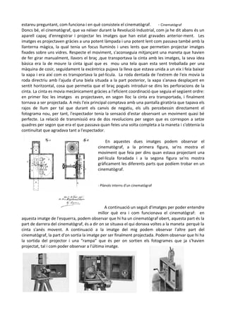 estareu preguntant, com funciona i en què consisteix el cinematògraf.
- Cinematògraf
Doncs bé, el cinematògraf, que va néixer durant la Revolució Industrial, com ja he dit abans és un
aparell capaç d'enregistrar i projectar les imatges que han estat gravades anterior-ment. Les
imatges es projectaven gràcies a una potent làmpada i una potent lent com passava també amb la
llanterna màgica, la qual tenia un focus lluminós i unes lents que permetien projectar imatges
fixades sobre uns vidres. Respecte el moviment, s'aconseguia mitjançant una maneta que havien
de fer girar manualment, llavors el braç ,que transportava la cinta amb les imatges, la seva idea
bàsica era la de moure la cinta igual que es mou una tela quan esta sent treballada per una
màquina de cosir, seguidament la excèntrica pujava la lleva que estava unida a un eix i feia baixar
la xapa i era així com es transportava la pel·lícula. La roda dentada de l'extrem de l'eix movia la
roda directriu amb l'ajuda d'una biela situada a la part posterior, la xapa s'anava desplaçant en
sentit horitzontal, cosa que permetia que el braç pogués introduir-se dins les perforacions de la
cinta. La cinta es movia mecànicament gràcies a l'eficient coordinació que seguia el següent ordre:
en primer lloc les imatges es projectaven, en segon lloc la cinta era transportada, i finalment
tornava a ser projectada. A més l'eix principal comptava amb una pantalla giratòria que tapava els
rajos de llum per tal que durant els canvis de negatiu, els ulls percebessin directament el
fotograma nou, per tant, l'espectador tenia la sensació d'estar observant un moviment quasi bé
perfecte. La relació de transmissió era de dos revolucions per segon que es correspon a setze
quadres per segon que era el que passava quan feies una volta completa a la maneta i s'obtenia la
continuïtat que agradava tant a l'espectador.
En aquestes dues imatges podem observar el
cinematògraf, a la primera figura, se'ns mostra el
moviment que feia per dins quan estava projectant una
pel·lícula foradada i a la segona figura se'ns mostra
gràficament les diferents parts que podíem trobar en un
cinematògraf.
- Plànols interns d'un cinematògraf

A continuació un seguit d'imatges per poder entendre
millor què era i com funcionava el cinematògraf: en
aquesta imatge de l'esquerra, podem observar que hi ha un cinematògraf obert, aquesta part és la
part de darrera del cinematògraf, és a dir on se situava el qui donava voltes a la maneta perquè la
cinta s'anés movent. A continuació a la imatge del mig podem observar l'altre part del
cinematògraf, la part d'on sortia la imatge per ser finalment projectada. Podem observar que hi ha
la sortida del projector i una “rampa” que és per on sortien els fotogrames que ja s'havien
projectat, tal i com poder observar a l'última imatge.

 
