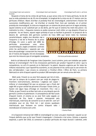 -Cinematògraf obert part posterior
foradada

-Cinematògraf obert part davanter

-Cinematògraf perfil amb la pel·lícula

Respecte el tema de les cintes de pel·lícula, ja que sense cinta no hi havia pel·lícula, he de dir
que la mida estàndard era de 35 mm d'amplada i la longitud de la cinta era de 17 metres com les
pel·lícules d'Edison. Abans d'arribar al prototip final de cinematògraf, anteriorment s'havien fet
successives modificacions per tal d'arribar al resultat final. Com per exemple, en el primer
prototip de cinematògraf, la cinta era moguda per un sistema de pinces però en el segon prototip,
aquest sistema va ser substituït per un de dents, per fer que el sistema fos molt més precís i no
malmetre la cinta i d'aquesta manera es podia conservar molt millor un cop després d'haver-se
projectat.. Va ser llavors, aquest segon prototip el que va facilitat la gravació i la projecció de la
desena de pel·lícules dels germans Lumière de l'any 1895 que tenen totes les mateixes
característiques: angles vius decalats cap a
l'esquerra a raó de la finestra de la presa
d'imatge. En canvi a partir del 1896 les
pel·lícules
presentaven
unes
altres
característiques: angles arrodonits i centrats
entre les perforacions i separats per una
barra de quadratge i conservant les mesures
de 17 metres de llargada i 35 mm d'amplada
que eren les mesures que el carregador acceptava.
- Pel·lícula perforada estàndard
Amb la col·laboració de l'enginyer Jules Carpentier, Louis Luimère, junts van treballar per poder
fabricar el cinematògraf i fer-hi les innovacions pertinents per produir l'aparell en sèrie i que la
competència, no se'ls hi avancés en la fabricació i la patent. Aquesta urgència per fer totes les
millores necessàries i que l'aparell fos econòmic, es veu plasmat en les cartes que es van enviar els
dos col·laboradors i que encara es conserven a l'Institut d'Arts i Oficis de París. La primera
fabricació en sèrie d'aquest aparell va produir 200 exemplars per ser venuts arreu del món.
Molt aviat, l'invent es va anar fent popular per tot el món,
tant per la compra de la patent com per mitjà de plagiar-lo.
Inventors nord-americans, alemanys i anglesos van copiar i
millorar el cinematògraf fet que va provocar que a finals del
segle XIX un gran ventall de persones d'Europa i Estats Units, ja
havien vist algun tipus d'imatge en moviment. Fins i tot a
l'Índia, ja que l'invent va arribar tant sols un any després que els
germans Lumière el patentessin. A conseqüència del fàcil accés
d'aquest invent, el cinema es va anar fent cada vegada un
espectacle de fira, barat i popular, menyspreat pels
intel·lectuals, molt lluny de convertir-se en el setè Art com se'l
considera avui en dia. Però tot i així encara quedaven
intel·lectuals que lluitaven en contra d'aquest tabú i
reivindicaven el cinema com a Art.

- Charles Phaté

A la Exposició Universal del 1900 el cinematògraf va crear una gran impressió i aquest va ser
l'impuls definitiu que va fer que l'invent s'expengués i s'instaurés a tot arreu. Gràcies a aquesta
expansió, a partir del 1910, es comencen a produir pel·lícules de major duració i sobretot, amb

 
