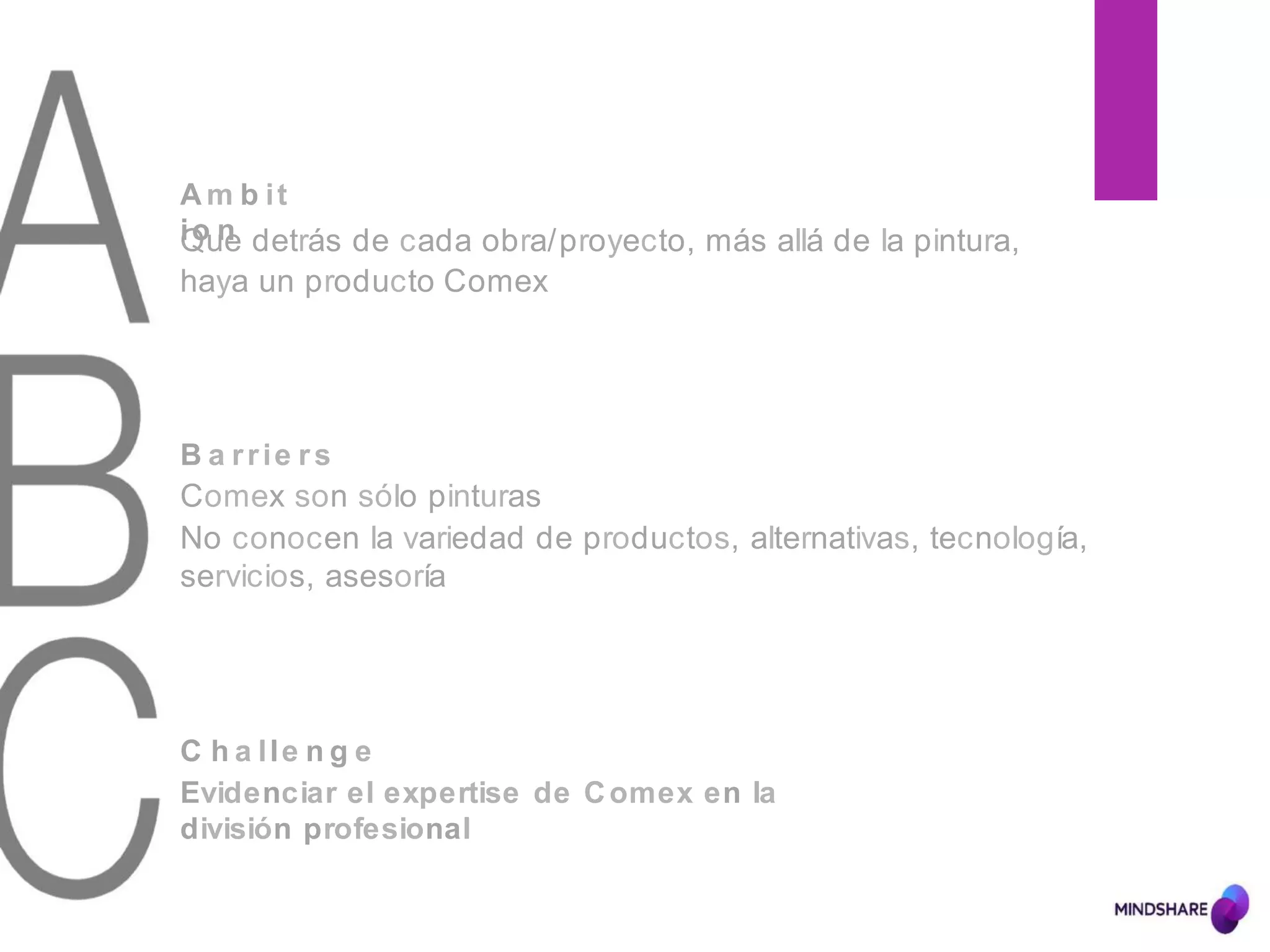 B a rrie rs
Comex son sólo pinturas
No conocen la variedad de productos, alternativas, tecnología,
servicios, asesoría
A m b it
io nQue detrás de cada obra/proyecto, más allá de la pintura,
haya un producto Comex
C h a lle n g e
Evidenciar el expertise de Comex en la
división profesional
 