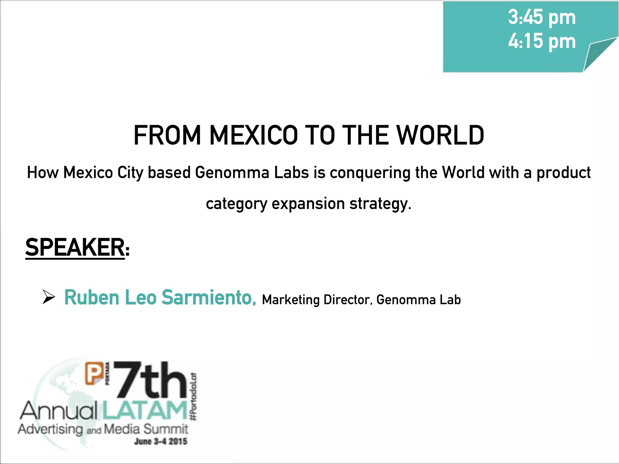 SPEAKER:
Ø  Ruben Leo Sarmiento, Marketing Director, Genomma Lab
FROM MEXICO TO THE WORLD
How Mexico City based Genomma Labs is conquering the World with a product
category expansion strategy.
3:45 pm
4:15 pm
	
  
 