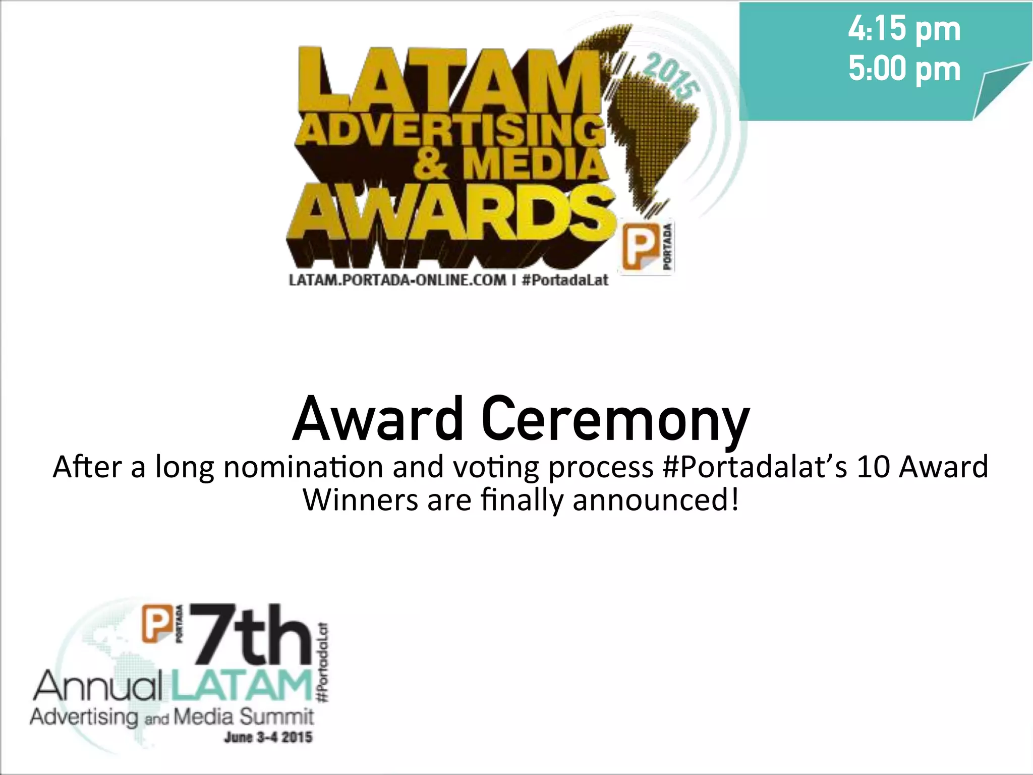 Award Ceremony
A_er	
  a	
  long	
  nominaTon	
  and	
  voTng	
  process	
  #Portadalat’s	
  10	
  Award	
  
Winners	
  are	
  ﬁnally	
  announced!	
  
	
  
	
  
	
  
	
  
4:15 pm
5:00 pm
	
  
 