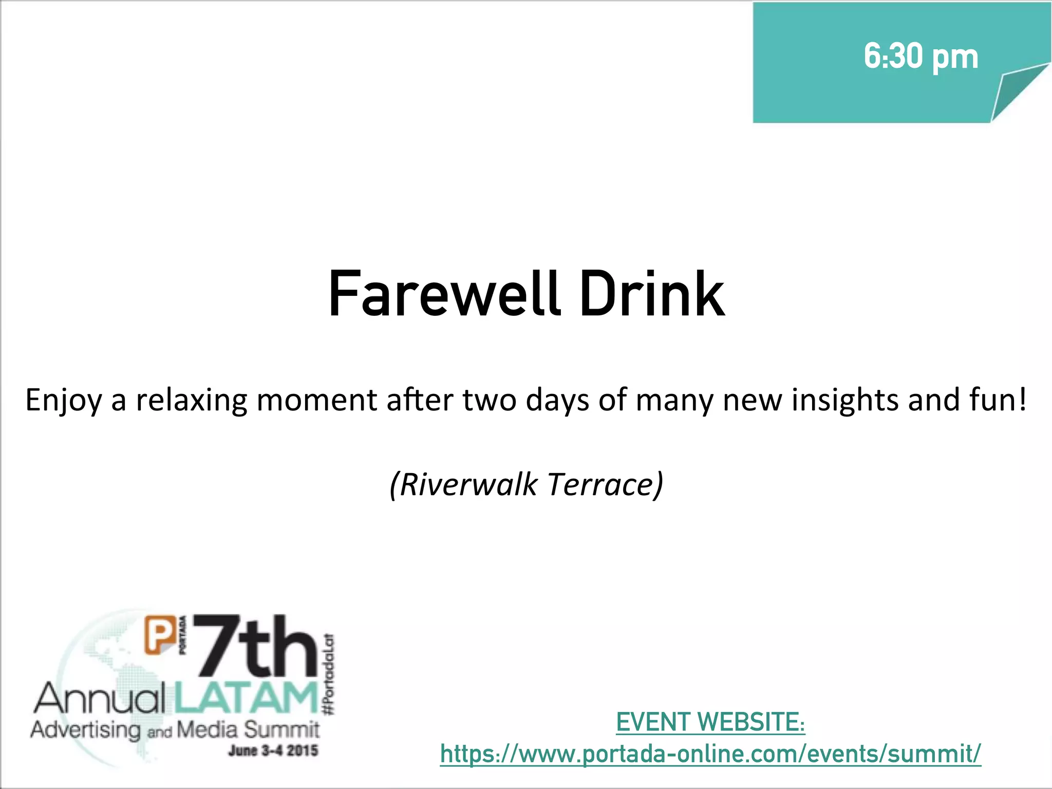Farewell Drink
Enjoy	
  a	
  relaxing	
  moment	
  a_er	
  two	
  days	
  of	
  many	
  new	
  insights	
  and	
  fun!	
  
(Riverwalk	
  Terrace)
6:30 pm
EVENT WEBSITE:
https://www.portada-online.com/events/summit/
 