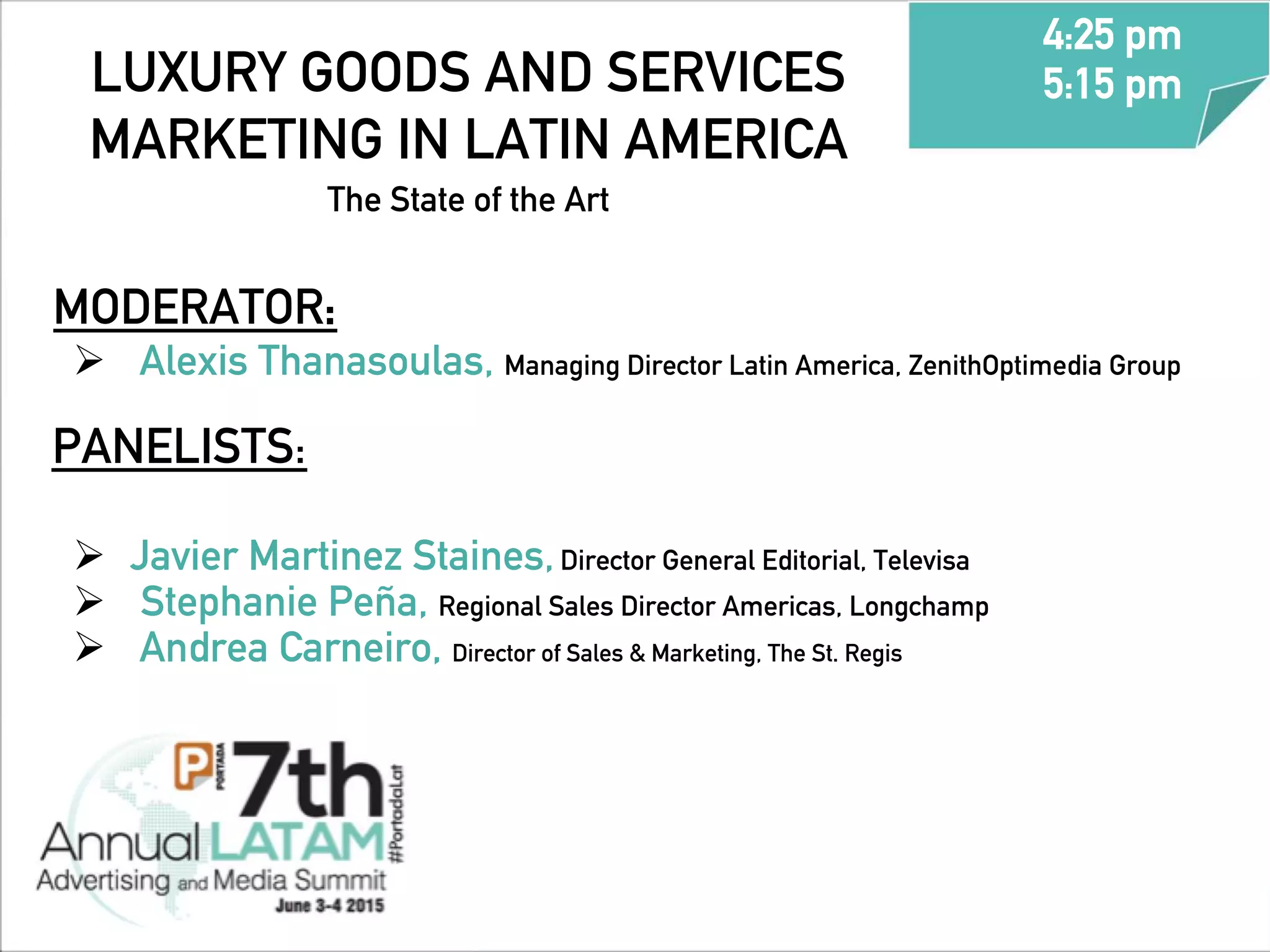 LUXURY GOODS AND SERVICES
MARKETING IN LATIN AMERICA
The State of the Art 	
  	
  
MODERATOR:
Ø  	
  	
  Alexis Thanasoulas, Managing Director Latin America, ZenithOptimedia Group
	
  PANELISTS:
Ø  	
  Javier Martinez Staines,Director General Editorial, Televisa
Ø  Stephanie Peña, Regional Sales Director Americas, Longchamp
Ø  	
  	
  Andrea Carneiro, Director of Sales & Marketing, The St. Regis
4:25 pm
5:15 pm
	
  
 
