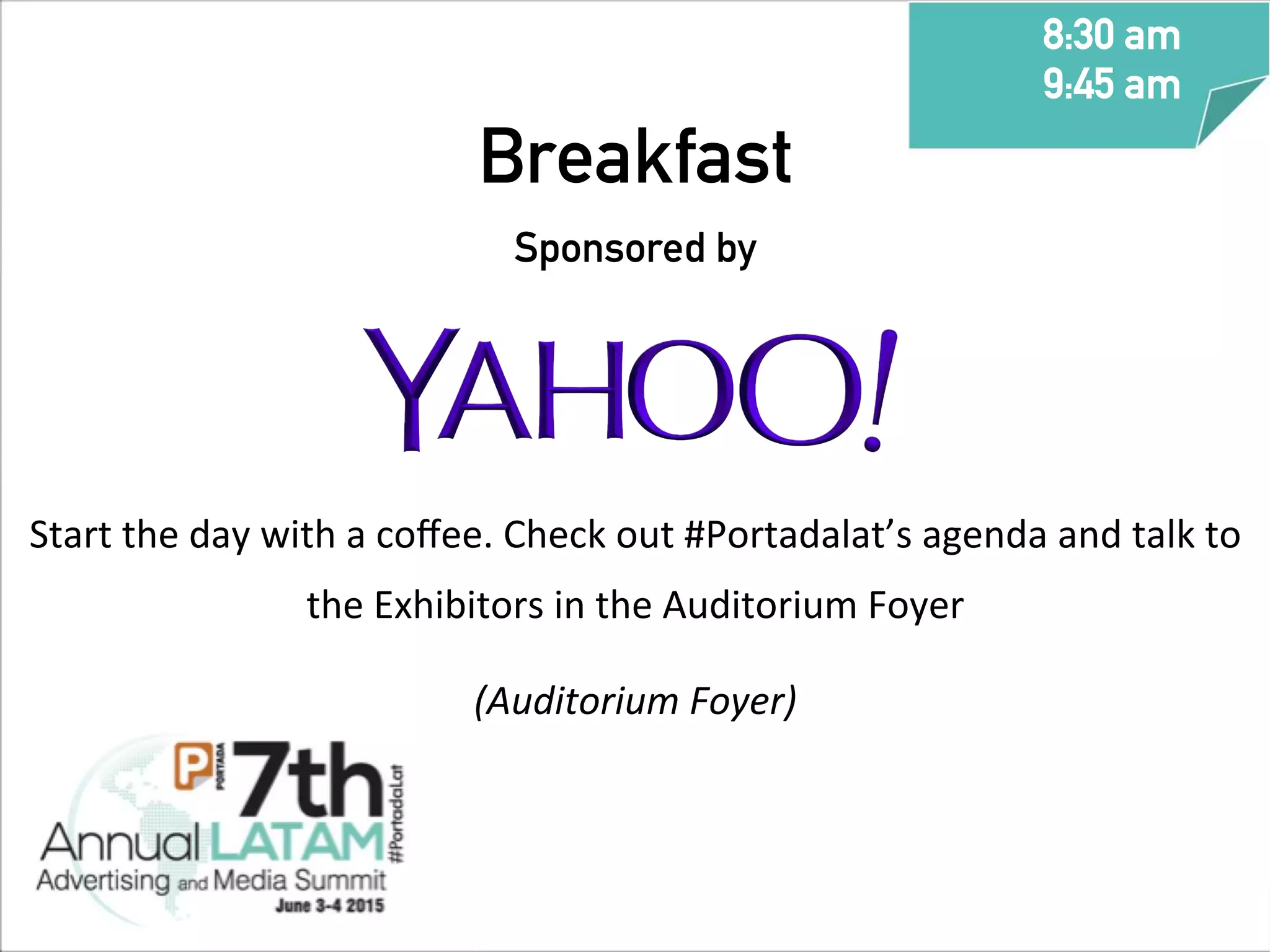 Breakfast
Sponsored by
Start	
  the	
  day	
  with	
  a	
  coﬀee.	
  Check	
  out	
  #Portadalat’s	
  agenda	
  and	
  talk	
  to	
  
the	
  Exhibitors	
  in	
  the	
  Auditorium	
  Foyer	
  
(Auditorium	
  Foyer)	
  
	
  
	
  
	
  
	
  
8:30 am
9:45 am
	
  
 