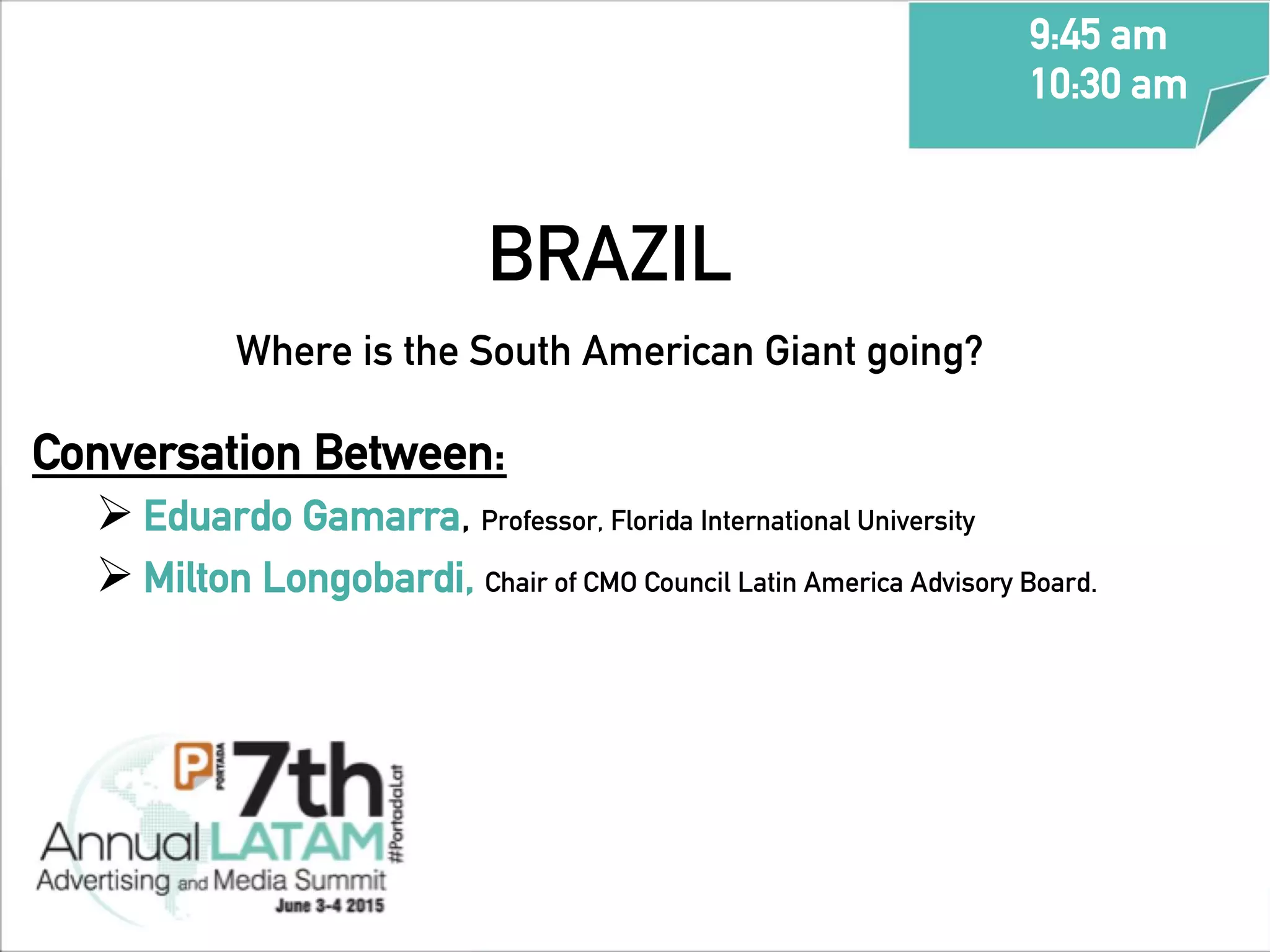 BRAZIL
Where is the South American Giant going?	
  	
  
Conversation Between:
Ø Eduardo Gamarra, Professor, Florida International University
Ø Milton Longobardi, Chair of CMO Council Latin America Advisory Board.
9:45 am
10:30 am
	
  
 