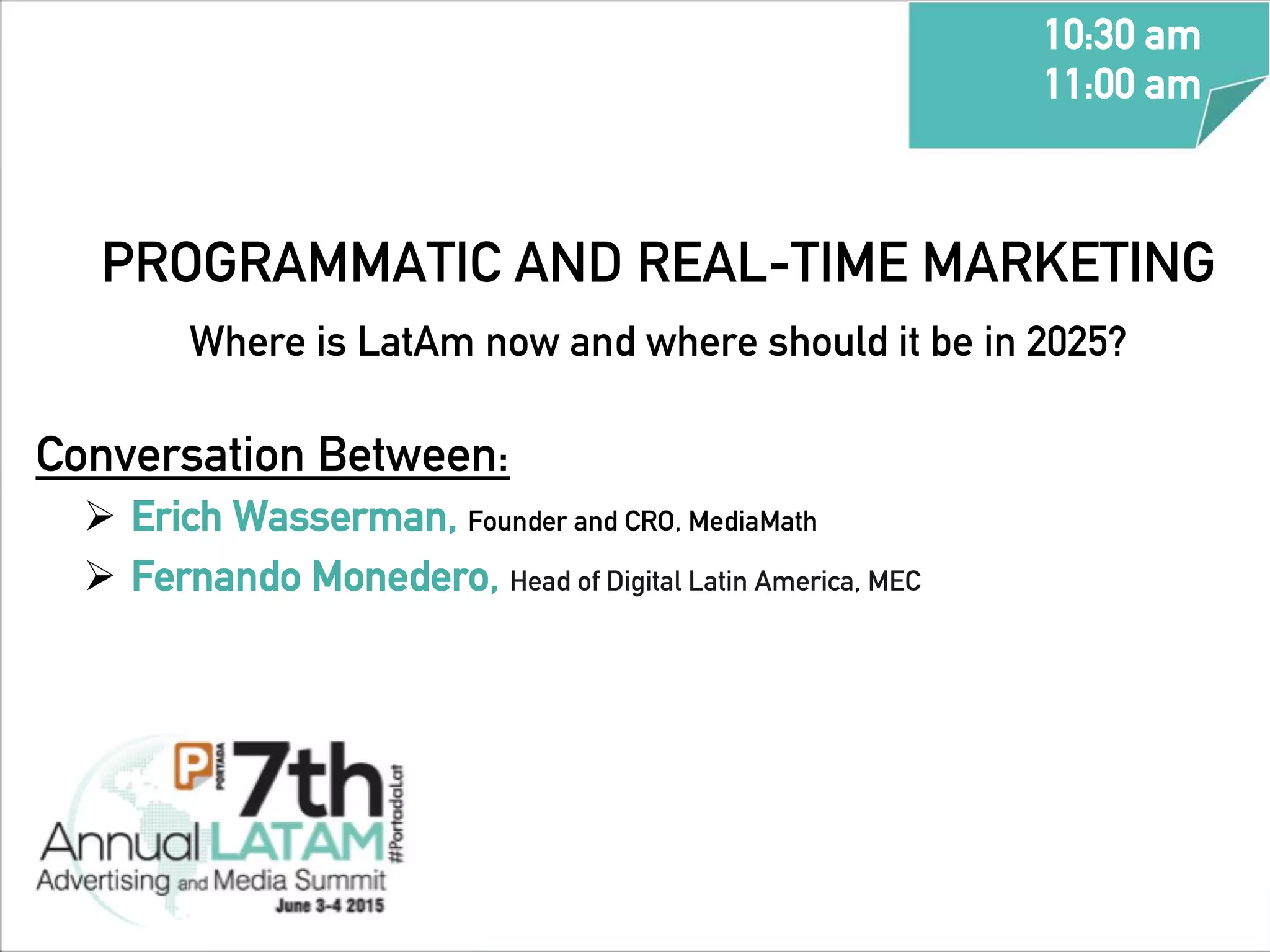 PROGRAMMATIC AND REAL-TIME MARKETING
Where is LatAm now and where should it be in 2025? 	
  	
  
Conversation Between:
Ø  Erich Wasserman, Founder and CRO, MediaMath
Ø  Fernando Monedero, Head of Digital Latin America, MEC
10:30 am
11:00 am
	
  
 