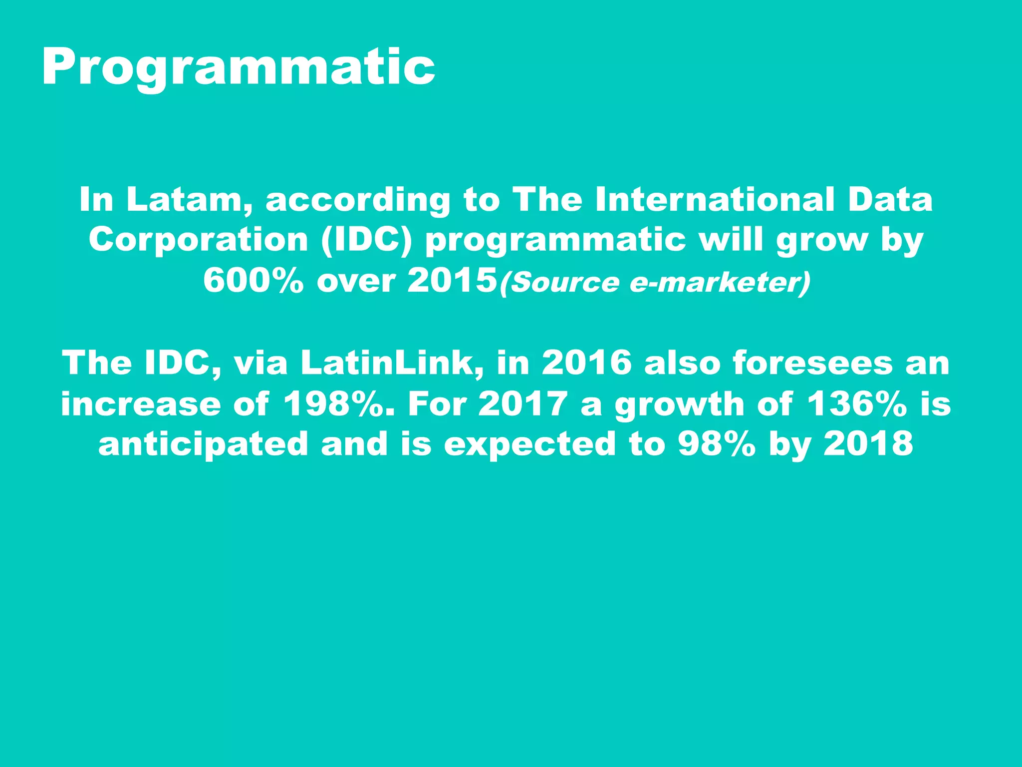 Programmatic
In Latam, according to The International Data
Corporation (IDC) programmatic will grow by
600% over 2015(Source e-marketer)
The IDC, via LatinLink, in 2016 also foresees an
increase of 198%. For 2017 a growth of 136% is
anticipated and is expected to 98% by 2018
 
