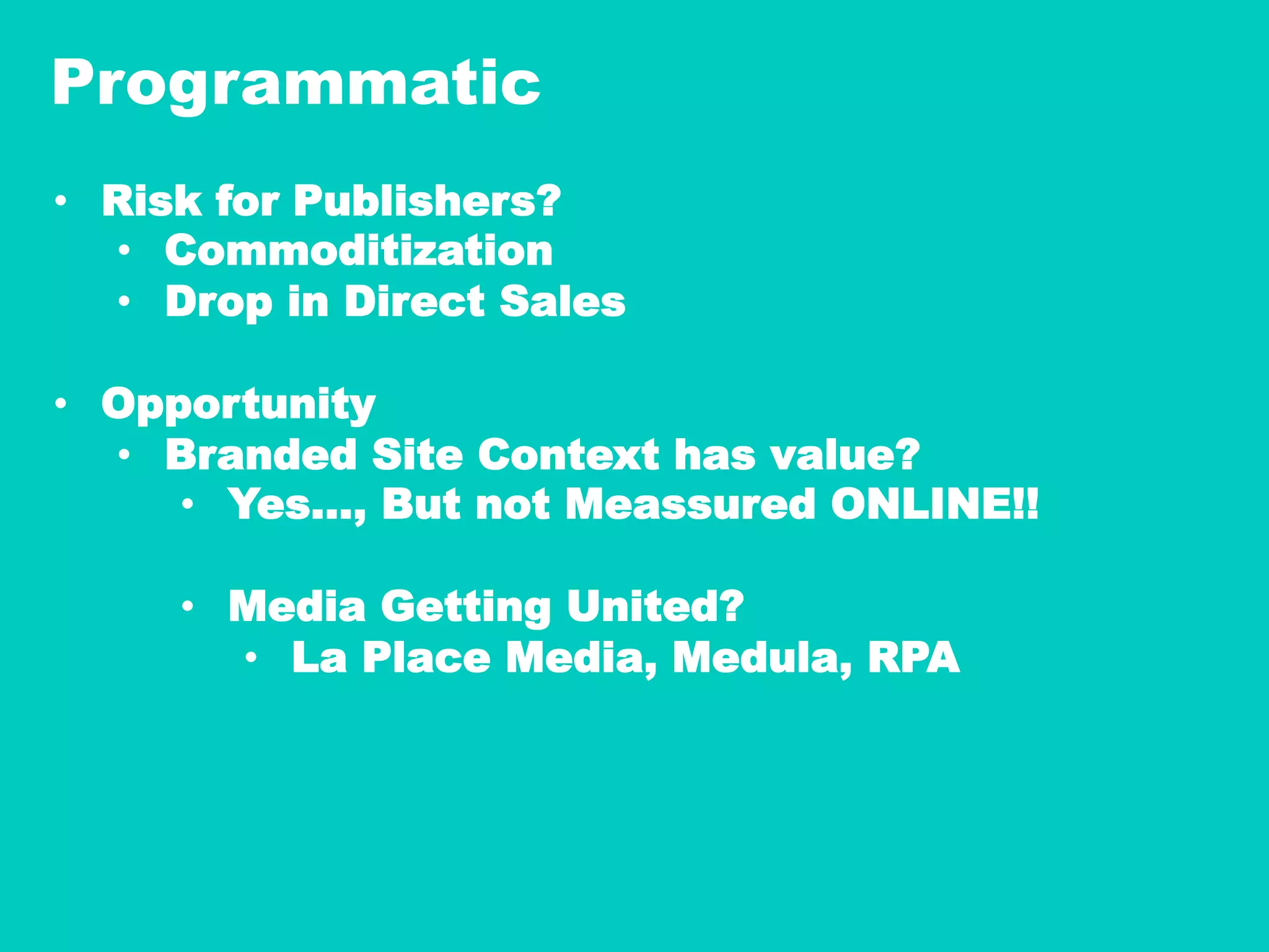 Programmatic
•  Risk for Publishers?
•  Commoditization
•  Drop in Direct Sales
•  Opportunity
•  Branded Site Context has value?
•  Yes…, But not Meassured ONLINE!!
•  Media Getting United?
•  La Place Media, Medula, RPA
 