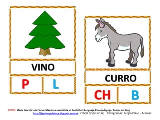 VINO
P L CURRO
CH B
AUTOR: María José de Luis Flores. Maestra especialista en Audición y Lenguaje-Psicopedagoga. Autora del blog
http://lapsico-goloteca.blogspot.com.es LICENCIA CC (BY-NC-SA) Pictogramas: Sergio Plaao - Arasaac
 