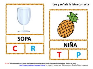 SOPA
C R NIÑA
T P
AUTOR: María José de Luis Flores. Maestra especialista en Audición y Lenguaje-Psicopedagoga. Autora del blog
http://lapsico-goloteca.blogspot.com.es LICENCIA CC (BY-NC-SA) Pictogramas: Sergio Plaao - Arasaac
Lee y señala la letra correcta
 