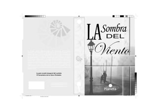 Sombra

LA
El pequeño Daniel Sempere llega a El Cementerio de los Libros
Olvidados de la mano de su padre. Allí escoge un libro llamado “La
sombra del viento”, escrito por el misterioso Julián Carax, e investigando
un poco descubre que todos sus libros han sido quemados por uno de los
personajes del libro. La trama se desenvuelve en la embrujante ciudad
de Barcelona donde junto a su amigo Fermín intentarán descubrir la
verdad que envuelve a un enigmático ser que a toda costa intenta
enterrar el pasado de Julián Carax. Una novela de suspense que intenta
mezclar lo real con la fantasía, Daniel debe descubrir el misterio que
rodea a Julián y todo lo que ello conllevará, aunque al intentar encontar
en el pasado pistas que le digan quien es misterioso escritor, pueda correr
peligro su vida.

DEL

Viento

La gran novela inaugural del cuarteto
El Cementerio de los Libros Olvidados

www.carlosruizzafon.com
www.planetadelibros.com
www.planetalector.com

portadalibro.indd 1

23/12/2013 11:44:31 a.m.
Amarillo de cuatricromía

 
