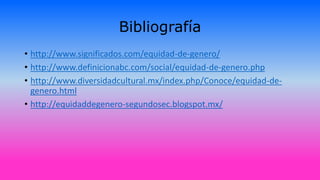 Bibliografía
• http://www.significados.com/equidad-de-genero/
• http://www.definicionabc.com/social/equidad-de-genero.php
• http://www.diversidadcultural.mx/index.php/Conoce/equidad-de-
genero.html
• http://equidaddegenero-segundosec.blogspot.mx/
 