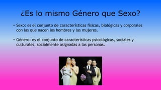 ¿Es lo mismo Género que Sexo?
• Sexo: es el conjunto de características físicas, biológicas y corporales
con las que nacen los hombres y las mujeres.
• Género: es el conjunto de características psicológicas, sociales y
culturales, socialmente asignadas a las personas.
 