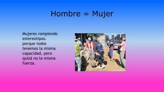 Hombre = Mujer
Mujeres rompiendo
estereotipos.
porque todos
tenemos la misma
capacidad, pero
quizá no la misma
fuerza.
 