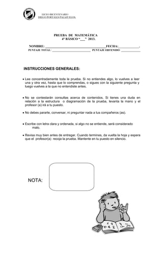 LICEO BICENTENARIO
DIEGO PORTALES PALAZUELOS.
PRUEBA DE MATEMÁTICA
4° BÁSICO “___” 2013.
NOMBRE: ______________________________________FECHA:_____________.
PUNTAJE TOTAL: ________________________ PUNTAJE OBTENIDO: ____________
INSTRUCCIONES GENERALES:
Lee concentradamente toda la prueba. Si no entiendes algo, lo vuelves a leer
una y otra vez, hasta que lo comprendas, o sigues con la siguiente pregunta y
luego vuelves a la que no entendiste antes.
No se contestarán consultas acerca de contenidos. Si tienes una duda en
relación a la estructura o diagramación de la prueba, levanta la mano y el
profesor (a) irá a tu puesto.
No debes pararte, conversar, ni preguntar nada a tus compañeros (as).
Escribe con letra clara y ordenada, si algo no se entiende, será considerado
malo.
Revisa muy bien antes de entregar. Cuando termines, da vuelta la hoja y espera
que el profesor(a) recoja la prueba. Mantente en tu puesto en silencio.
NOTA:
 