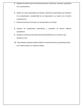 5. Establece la relación entre las dimensiones políticas, económicas, culturales y geográficas
de un acontecimiento.
6. Analiza con visión emprendedora los factores y elementos fundamentales que intervienen
en la productividad y competitividad de una organización y su relación con el entorno
socioeconómico.
7. Evalúa las funciones de las leyes y su transformación en el tiempo.
8. Compara las características democráticas y autoritarias de diversos sistemas
sociopolíticos.
9. Analiza las funciones de las instituciones del Estado Mexicano y la manera en que
impactan su vida.
10. Valora distintas prácticas sociales mediante el reconocimiento de sus significados dentro
de un sistema cultural, con actitud de respeto.
 