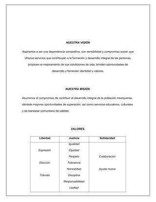 NUESTRA VISIÓN
Aspiramos a ser una dependencia competitiva; con sensibilidad y compromiso social ,que
ofrezca servicios que contribuyan a la formación y desarrollo integral de las personas,
propicien el mejoramiento de sus condiciones de vida, brinden oportunidades de
desarrollo y fomenten identidad y valores,
NUESTRA MISIÓN.
Asumimos el compromiso de contribuir al desarrollo integral de la población mexiquense,
dándole mayores oportunidades de superación, así como servicios educativos, culturales
y de bienestar comunitario de calidad.
VALORES.
Libertad Justicia Solidaridad
Expresión
Elección
Tránsito
Igualdad
Equidad
Respeto
Tolerancia
Honestidad
Disciplina
Responsabilidad
Lealtad
Colaboración
Ayuda mutua
 