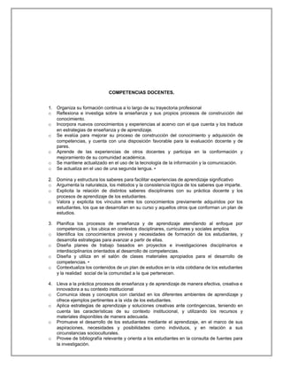 COMPETENCIAS DOCENTES.
1. Organiza su formación continua a lo largo de su trayectoria profesional
o Reflexiona e investiga sobre la enseñanza y sus propios procesos de construcción del
conocimiento.
o Incorpora nuevos conocimientos y experiencias al acervo con el que cuenta y los traduce
en estrategias de enseñanza y de aprendizaje.
o Se evalúa para mejorar su proceso de construcción del conocimiento y adquisición de
competencias, y cuenta con una disposición favorable para la evaluación docente y de
pares.
o Aprende de las experiencias de otros docentes y participa en la conformación y
mejoramiento de su comunidad académica.
o Se mantiene actualizado en el uso de la tecnología de la información y la comunicación.
o Se actualiza en el uso de una segunda lengua. •
2. Domina y estructura los saberes para facilitar experiencias de aprendizaje significativo
o Argumenta la naturaleza, los métodos y la consistencia lógica de los saberes que imparte.
o Explicita la relación de distintos saberes disciplinares con su práctica docente y los
procesos de aprendizaje de los estudiantes.
o Valora y explicita los vínculos entre los conocimientos previamente adquiridos por los
estudiantes, los que se desarrollan en su curso y aquellos otros que conforman un plan de
estudios.
3. Planifica los procesos de enseñanza y de aprendizaje atendiendo al enfoque por
competencias, y los ubica en contextos disciplinares, curriculares y sociales amplios
o Identifica los conocimientos previos y necesidades de formación de los estudiantes, y
desarrolla estrategias para avanzar a partir de ellas.
o Diseña planes de trabajo basados en proyectos e investigaciones disciplinarios e
interdisciplinarios orientados al desarrollo de competencias.
o Diseña y utiliza en el salón de clases materiales apropiados para el desarrollo de
competencias. •
o Contextualiza los contenidos de un plan de estudios en la vida cotidiana de los estudiantes
y la realidad social de la comunidad a la que pertenecen.
4. Lleva a la práctica procesos de enseñanza y de aprendizaje de manera efectiva, creativa e
innovadora a su contexto institucional
o Comunica ideas y conceptos con claridad en los diferentes ambientes de aprendizaje y
ofrece ejemplos pertinentes a la vida de los estudiantes.
o Aplica estrategias de aprendizaje y soluciones creativas ante contingencias, teniendo en
cuenta las características de su contexto institucional, y utilizando los recursos y
materiales disponibles de manera adecuada.
o Promueve el desarrollo de los estudiantes mediante el aprendizaje, en el marco de sus
aspiraciones, necesidades y posibilidades como individuos, y en relación a sus
circunstancias socioculturales.
o Provee de bibliografía relevante y orienta a los estudiantes en la consulta de fuentes para
la investigación.
 