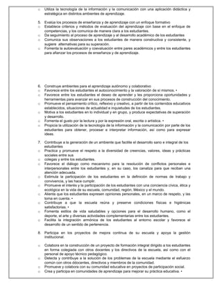 o Utiliza la tecnología de la información y la comunicación con una aplicación didáctica y
estratégica en distintos ambientes de aprendizaje.
o con cada una de ellas:
5. Evalúa los procesos de enseñanza y de aprendizaje con un enfoque formativo
o Establece criterios y métodos de evaluación del aprendizaje con base en el enfoque de
competencias, y los comunica de manera clara a los estudiantes.
o Da seguimiento al proceso de aprendizaje y al desarrollo académico de los estudiantes
o Comunica sus observaciones a los estudiantes de manera constructiva y consistente, y
sugiere alternativas para su superación.
o Fomenta la autoevaluación y coevaluación entre pares académicos y entre los estudiantes
para afianzar los procesos de enseñanza y de aprendizaje.
6. Construye ambientes para el aprendizaje autónomo y colaborativo
o Favorece entre los estudiantes el autoconocimiento y la valoración de sí mismos. •
o Favorece entre los estudiantes el deseo de aprender y les proporciona oportunidades y
herramientas para avanzar en sus procesos de construcción del conocimiento.
o Promueve el pensamiento crítico, reflexivo y creativo, a partir de los contenidos educativos
establecidos, situaciones de actualidad e inquietudes de los estudiantes.
o Motiva a los estudiantes en lo individual y en grupo, y produce expectativas de superación
y desarrollo.
o Fomenta el gusto por la lectura y por la expresión oral, escrita o artística. •
o Propicia la utilización de la tecnología de la información y la comunicación por parte de los
estudiantes para obtener, procesar e interpretar información, así como para expresar
ideas.
7. Contribuye a la generación de un ambiente que facilite el desarrollo sano e integral de los
estudiantes
o Practica y promueve el respeto a la diversidad de creencias, valores, ideas y prácticas
sociales entre sus
o colegas y entre los estudiantes.
o Favorece el diálogo como mecanismo para la resolución de conflictos personales e
interpersonales entre los estudiantes y, en su caso, los canaliza para que reciban una
atención adecuada.
o Estimula la participación de los estudiantes en la definición de normas de trabajo y
convivencia, y las hace cumplir.
o Promueve el interés y la participación de los estudiantes con una conciencia cívica, ética y
ecológica en la vida de su escuela, comunidad, región, México y el mundo.
o Alienta que los estudiantes expresen opiniones personales, en un marco de respeto, y las
toma en cuenta. •
o Contribuye a que la escuela reúna y preserve condiciones físicas e higiénicas
satisfactorias. •
o Fomenta estilos de vida saludables y opciones para el desarrollo humano, como el
deporte, el arte y diversas actividades complementarias entre los estudiantes.
o Facilita la integración armónica de los estudiantes al entorno escolar y favorece el
desarrollo de un sentido de pertenencia.
8. Participa en los proyectos de mejora continua de su escuela y apoya la gestión
institucional.
o Colabora en la construcción de un proyecto de formación integral dirigido a los estudiantes
en forma colegiada con otros docentes y los directivos de la escuela, así como con el
personal de apoyo técnico pedagógico.
o Detecta y contribuye a la solución de los problemas de la escuela mediante el esfuerzo
común con otros ddocentes, directivos y miembros de la comunidad.
o Promueve y colabora con su comunidad educativa en proyectos de participación social.
o Crea y participa en comunidades de aprendizaje para mejorar su práctica educativa. •
 