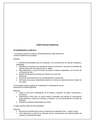 COMPETENCIAS GENÉRICAS.
Se autodetermina y cuida de sí
1. Se conoce y valora a sí mismo y aborda problemas y retos teniendo en
cuenta los objetivos que persigue.
Atributos:
• Enfrenta las dificultades que se le presentan y es consciente de sus valores, fortalezas y
debilidades.
• Identifica sus emociones, las maneja de manera constructiva y reconoce la necesidad de
solicitar apoyo ante una situación que lo rebase.
• Elige alternativas y cursos de acción con base en criterios sustentados y en el marco de
un proyecto de vida.
• Analiza críticamente los factores que influyen en su toma de
decisiones.
• Asume las consecuencias de sus comportamientos y decisiones.
• Administra los recursos disponibles teniendo en cuenta las restricciones para el logro de
sus metas.
2. Es sensible al arte y participa en la apreciación e interpretación de sus
expresiones en distintos géneros.
Atributos:
• Valora el arte como manifestación de la belleza y expresión de ideas, sensaciones y
emociones.
• Experimenta el arte como un hecho histórico compartido que permite la comunicación
entre individuos y culturas en el tiempo y el espacio, a la vez que desarrolla un sentido de
identidad.
• Participa en prácticas relacionadas con el arte.
3. Elige y practica estilos de vida saludables.
Atributos:
• Reconoce la actividad física como un medio para su desarrollo físico, mental y social.
• Toma decisiones a partir de la valoración de las consecuencias de distintos hábitos de
consumo y conductas de riesgo.
 