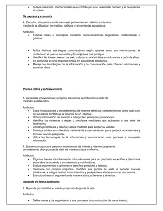 • Cultiva relaciones interpersonales que contribuyen a su desarrollo humano y el de quienes
lo rodean.
Se expresa y comunica
4. Escucha, interpreta y emite mensajes pertinentes en distintos contextos
mediante la utilización de medios, códigos y herramientas apropiados.
Atributos:
• Expresa ideas y conceptos mediante representaciones lingüísticas, matemáticas o
gráficas.
• Aplica distintas estrategias comunicativas según quienes sean sus interlocutores, el
contexto en el que se encuentra y los objetivos que persigue.
• Identifica las ideas clave en un texto o discurso oral e infiere conclusiones a partir de ellas.
• Se comunica en una segunda lengua en situaciones cotidianas.
• Maneja las tecnologías de la información y la comunicación para obtener información y
expresar ideas.
Piensa crítica y reflexivamente
5. Desarrolla innovaciones y propone soluciones a problemas a partir de
métodos establecidos.
Atributos:
• Sigue instrucciones y procedimientos de manera reflexiva, comprendiendo como cada uno
de sus pasos contribuye al alcance de un objetivo.
• Ordena información de acuerdo a categorías, jerarquías y relaciones.
• Identifica los sistemas y reglas o principios medulares que subyacen a una serie de
fenómenos.
• Construye hipótesis y diseña y aplica modelos para probar su validez.
• Sintetiza evidencias obtenidas mediante la experimentación para producir conclusiones y
formular nuevas preguntas.
• Utiliza las tecnologías de la información y comunicación para procesar e interpretar
información.
6. Sustenta una postura personal sobre temas de interés y relevancia general,
considerando otros puntos de vista de manera crítica y reflexiva.
Atributos:
• Elige las fuentes de información más relevantes para un propósito específico y discrimina
entre ellas de acuerdo a su relevancia y confiabilidad.
• Evalúa argumentos y opiniones e identifica prejuicios y falacias.
• Reconoce los propios prejuicios, modifica sus puntos de vista al conocer nuevas
evidencias, e integra nuevos conocimientos y perspectivas al acervo con el que cuenta.
• Estructura ideas y argumentos de manera clara, coherente y sintética.
Aprende de forma autónoma
7. Aprende por iniciativa e interés propio a lo largo de la vida.
Atributos:
• Define metas y da seguimiento a sus procesos de construcción de conocimiento.
 