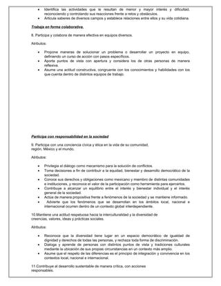• Identifica las actividades que le resultan de menor y mayor interés y dificultad,
reconociendo y controlando sus reacciones frente a retos y obstáculos.
• Articula saberes de diversos campos y establece relaciones entre ellos y su vida cotidiana.
Trabaja en forma colaborativa.
8. Participa y colabora de manera efectiva en equipos diversos.
Atributos:
• Propone maneras de solucionar un problema o desarrollar un proyecto en equipo,
definiendo un curso de acción con pasos específicos.
• Aporta puntos de vista con apertura y considera los de otras personas de manera
reflexiva.
• Asume una actitud constructiva, congruente con los conocimientos y habilidades con los
que cuenta dentro de distintos equipos de trabajo.
Participa con responsabilidad en la sociedad
9. Participa con una conciencia cívica y ética en la vida de su comunidad,
región, México y el mundo.
Atributos:
• Privilegia el diálogo como mecanismo para la solución de conflictos.
• Toma decisiones a fin de contribuir a la equidad, bienestar y desarrollo democrático de la
sociedad.
• Conoce sus derechos y obligaciones como mexicano y miembro de distintas comunidades
e instituciones, y reconoce el valor de la participación como herramienta para ejercerlos.
• Contribuye a alcanzar un equilibrio entre el interés y bienestar individual y el interés
general de la sociedad.
• Actúa de manera propositiva frente a fenómenos de la sociedad y se mantiene informado.
• Advierte que los fenómenos que se desarrollan en los ámbitos local, nacional e
internacional ocurren dentro de un contexto global interdependiente.
10.Mantiene una actitud respetuosa hacia la interculturalidad y la diversidad de
creencias, valores, ideas y prácticas sociales.
Atributos:
• Reconoce que la diversidad tiene lugar en un espacio democrático de igualdad de
dignidad y derechos de todas las personas, y rechaza toda forma de discriminación.
• Dialoga y aprende de personas con distintos puntos de vista y tradiciones culturales
mediante la ubicación de sus propias circunstancias en un contexto más amplio.
• Asume que el respeto de las diferencias es el principio de integración y convivencia en los
contextos local, nacional e internacional.
11.Contribuye al desarrollo sustentable de manera crítica, con acciones
responsables.
 
