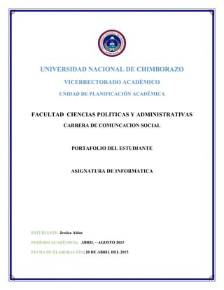 UNIVERSIDAD NACIONAL DE CHIMBORAZO
VICERRECTORADO ACADÉMICO
UNIDAD DE PLANIFICACIÓN ACADÉMICA
FACULTAD CIENCIAS POLITICAS Y ADMINISTRATIVAS
CARRERA DE COMUNCACION SOCIAL
PORTAFOLIO DEL ESTUDIANTE
ASIGNATURA DE INFORMATICA
ESTUDIANTE: Jessica Aldas
PERÍODO ACADÉMICO: ABRIL – AGOSTO 2015
FECHA DE ELABORACIÓN: 20 DE ABRIL DEL 2015
 