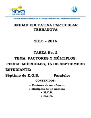 UNIDAD EDUCATIVA PARTICULAR
TERRANOVA
2015 – 2016
TAREA No. 2
TEMA: FACTORES Y MÚLTIPLOS.
FECHA: MIÉRCOLES, 16 DE SEPTIEMBRE
ESTUDIANTE:
Séptimo de E.G.B. Paralelo:
CONTENIDOS:
 Factores de un número
 Múltiplos de un número
 M.C.D.
 m.c.m.
 