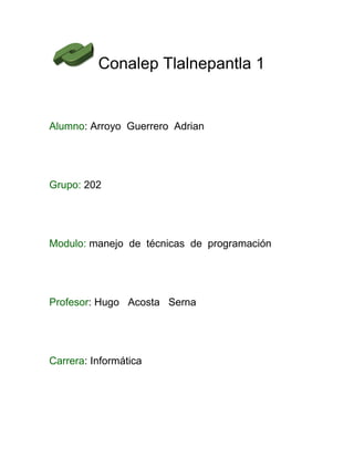 Conalep Tlalnepantla 1
Alumno: Arroyo Guerrero Adrian
Grupo: 202
Modulo: manejo de técnicas de programación
Profesor: Hugo Acosta Serna
Carrera: Informática
 