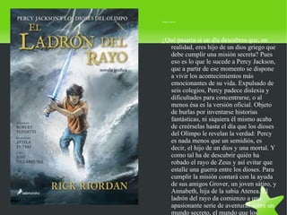 Sinopsis oficial:




        ¿Qué pasaría si un día descubres que, en
           realidad, eres hijo de un dios griego que
           debe cumplir una misión secreta? Pues
           eso es lo que le sucede a Percy Jackson,
           que a partir de ese momento se dispone
           a vivir los acontecimientos más
           emocionantes de su vida. Expulsado de
           seis colegios, Percy padece dislexia y
           dificultades para concentrarse, o al
           menos ésa es la versión oficial. Objeto
           de burlas por inventarse historias
           fantásticas, ni siquiera él mismo acaba
           de creérselas hasta el día que los dioses
           del Olimpo le revelan la verdad: Percy
           es nada menos que un semidiós, es
           decir, el hijo de un dios y una mortal. Y
           como tal ha de descubrir quién ha
           robado el rayo de Zeus y así evitar que
           estalle una guerra entre los dioses. Para
           cumplir la misión contará con la ayuda
           de sus amigos Grover, un joven sátiro, y
           Annabeth, hija de la sabia Atenea. El
           ladrón del rayo da comienzo a una
           apasionante serie de aventuras sobre un
           mundo secreto, el mundo que los
 