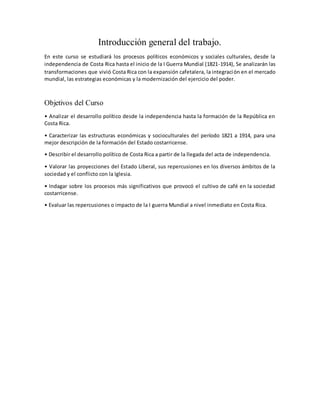 Introducción general del trabajo.
En este curso se estudiará los procesos políticos económicos y sociales culturales, desde la
independencia de Costa Rica hasta el inicio de la I Guerra Mundial (1821-1914), Se analizarán las
transformaciones que vivió Costa Rica con la expansión cafetalera, la integración en el mercado
mundial, las estrategias económicas y la modernización del ejercicio del poder.
Objetivos del Curso
• Analizar el desarrollo político desde la independencia hasta la formación de la República en
Costa Rica.
• Caracterizar las estructuras económicas y socioculturales del período 1821 a 1914, para una
mejor descripción de la formación del Estado costarricense.
• Describir el desarrollo político de Costa Rica a partir de la llegada del acta de independencia.
• Valorar las proyecciones del Estado Liberal, sus repercusiones en los diversos ámbitos de la
sociedad y el conflicto con la Iglesia.
• Indagar sobre los procesos más significativos que provocó el cultivo de café en la sociedad
costarricense.
• Evaluar las repercusiones o impacto de la I guerra Mundial a nivel inmediato en Costa Rica.