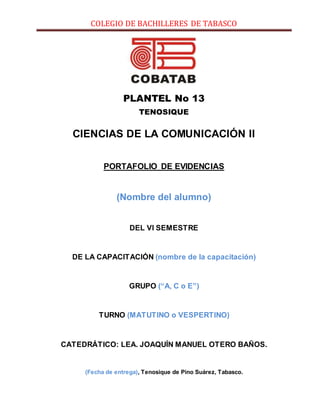 COLEGIO DE BACHILLERES DE TABASCO
PLANTEL No 13
TENOSIQUE
CIENCIAS DE LA COMUNICACIÓN II
PORTAFOLIO DE EVIDENCIAS
(Nombre del alumno)
DEL VI SEMESTRE
DE LA CAPACITACIÓN (nombre de la capacitación)
GRUPO (“A, C o E”)
TURNO (MATUTINO o VESPERTINO)
CATEDRÁTICO: LEA. JOAQUÍN MANUEL OTERO BAÑOS.
(Fecha de entrega), Tenosique de Pino Suárez, Tabasco.
 