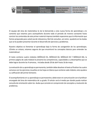 Despacho
Viceministerial de
Gestión Pedagógica
Dirección de Educación
Básica para Estudiantes con
Desempeño Sobresalientes
y Alto Rendimiento
Dirección General de
Servicio Educativos
Especializados
El equipo del área de matemática te da la bienvenida a esta nueva forma de aprendizaje y te
comento que estamos para acompañarte durante todo el periodo de manera constante hasta
concluir los contenidos de este primer material impreso también esperamos que la información que
hemos preparado para usted sea de relevancia y fácil de consultar, así como ayudarte en las dudas
que se te pueden presentar durante el desarrollo de ejercicios y problemas.
Nuestro objetivo es fomentar el aprendizaje bajo la forma de autogestión de los aprendizajes.
¡Échele un vistazo, estamos seguros de que encontrará los conceptos básicos para entender las
matemáticas!
El texto contiene cuatro módulos (MÓDULO 01, MÓDULO 02, MÓDULO 03 Y MÓDULO 04), la
primera página de cada módulo le presenta las competencias, capacidades a y desempeños que se
debe lograr durante las 4 semanas, iniciadas desde 20 de abril hasta 16 de mayo.
La evaluación de su aprendizaje es permanente, también debe devolver el texto al finalizar las cuatro
semanas con los ejercicios resueltos en las hojas en blanco que contiene cada módulo; esto ayudara
su calificación del primer bimestre.
El acompañamiento en su aprendizaje es permanente y debe estar en comunicación con el profesor
encargado del área de matemática de su grado. El celular será el medio por donde pueda realizar
consulta de orientación sobre las dudas que consiste en comprensión de conceptos y resolución de
problemas.
 
