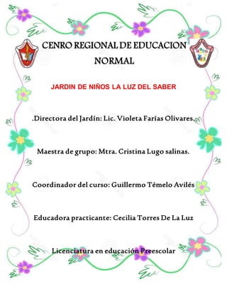 CENRO REGIONAL DE EDUCACION
NORMAL
JARDIN DE NIÑOS LA LUZ DEL SABER
.Directora del Jardín: Lic. Violeta Farías Olivares.
Maestra de grupo: Mtra. Cristina Lugo salinas.
Coordinador del curso: Guillermo Témelo Avilés
Educadora practicante: Cecilia Torres De La Luz
Licenciatura en educación Preescolar
 