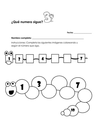 ¿Qué numero sigue?


                                                     Fecha: ___________________
                                                     __________________________
                                                               ______
    Nombre completo: _______________________________________________

    Instrucciones: Completa las siguientes imágenes coloreando y
    según el número que siga.




1         2                     4                                   7




              1             3                                   7


                                                           10

                                                           0
 