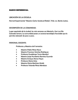 MARCO REFERENCIAL



UBICACIÓN DE LA ESCUELA:
Normal Experimental “Maestro Carlos Sandoval Robles”, Pob. Lic. Benito Juárez.


DESCRIPCIÓN DE LA COMUNIDAD:
Lugar apartado de la ciudad, las más cercanas son Mexicali y San Luis Río
Colorado Sonora. La comunidad posee un avance tecnológico favorable que le
permite sobresalir de poco a poco.


PERSONAL DOCENTE:
         Profesores y Maestros de II semestre:
         •     Maestro Pablo Pérez Nava
         •     Maestro Francisco Sánchez Rodríguez
         •     Profesora Guadalupe Torres Mendivil
         •     Maestro Jorge Humberto Ramírez Guzmán
         •     Maestro Enrique Alonso Hoyos
         •     Profesora Gloria Urias
         •     Maestra Gloria Martínez Alcalá
         •     Profesora Yolanda Pérez Mendoza
 