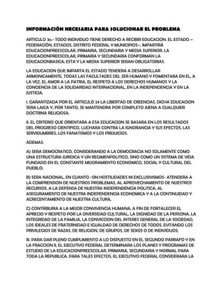 INFORMACIÓN NECESARIA PARA SOLUCIONAR EL PROBLEMA

ARTICULO 3o.- TODO INDIVIDUO TIENE DERECHO A RECIBIR EDUCACION. EL ESTADO –
FEDERACIÓN, ESTADOS, DISTRITO FEDERAL Y MUNICIPIOS–, IMPARTIRÁ
EDUCACIONPREESCOLAR, PRIMARIA, SECUNDARIA Y MEDIA SUPERIOR. LA
EDUCACIONPREESCOLAR, PRIMARIA Y SECUNDARIA CONFORMAN LA
EDUCACIONBASICA; ESTA Y LA MEDIA SUPERIOR SERAN OBLIGATORIAS.

LA EDUCACION QUE IMPARTA EL ESTADO TENDERA A DESARROLLAR
ARMONICAMENTE, TODAS LAS FACULTADES DEL SER HUMANO Y FOMENTARA EN EL, A
LA VEZ, EL AMOR A LA PATRIA, EL RESPETO A LOS DERECHOS HUMANOS Y LA
CONCIENCIA DE LA SOLIDARIDAD INTERNACIONAL, EN LA INDEPENDENCIA Y EN LA
JUSTICIA.

I. GARANTIZADA POR EL ARTICULO 24 LA LIBERTAD DE CREENCIAS, DICHA EDUCACION
SERA LAICA Y, POR TANTO, SE MANTENDRA POR COMPLETO AJENA A CUALQUIER
DOCTRINA RELIGIOSA;

II. EL CRITERIO QUE ORIENTARA A ESA EDUCACION SE BASARA EN LOS RESULTADOS
DEL PROGRESO CIENTIFICO, LUCHARA CONTRA LA IGNORANCIA Y SUS EFECTOS, LAS
SERVIDUMBRES, LOS FANATISMOS Y LOS PREJUICIOS.

ADEMAS:

A) SERA DEMOCRATICO, CONSIDERANDO A LA DEMOCRACIA NO SOLAMENTE COMO
UNA ESTRUCTURA JURIDICA Y UN REGIMENPOLITICO, SINO COMO UN SISTEMA DE VIDA
FUNDADO EN EL CONSTANTE MEJORAMIENTO ECONOMICO, SOCIAL Y CULTURAL DEL
PUEBLO;

B) SERA NACIONAL, EN CUANTO -SIN HOSTILIDADES NI EXCLUSIVISMOS- ATENDERA A
LA COMPRENSION DE NUESTROS PROBLEMAS, AL APROVECHAMIENTO DE NUESTROS
RECURSOS, A LA DEFENSA DE NUESTRA INDEPENDENCIA POLITICA, AL
ASEGURAMIENTO DE NUESTRA INDEPENDENCIA ECONOMICA Y A LA CONTINUIDAD Y
ACRECENTAMIENTO DE NUESTRA CULTURA,

C) CONTRIBUIRA A LA MEJOR CONVIVENCIA HUMANA, A FIN DE FORTALECER EL
APRECIO Y RESPETO POR LA DIVERSIDAD CULTURAL, LA DIGNIDAD DE LA PERSONA, LA
INTEGRIDAD DE LA FAMILIA, LA CONVICCION DEL INTERES GENERAL DE LA SOCIEDAD,
LOS IDEALES DE FRATERNIDAD E IGUALDAD DE DERECHOS DE TODOS, EVITANDO LOS
PRIVILEGIOS DE RAZAS, DE RELIGION, DE GRUPOS, DE SEXOS O DE INDIVIDUOS;

III. PARA DAR PLENO CUMPLIMIENTO A LO DISPUESTO EN EL SEGUNDO PARRAFO Y EN
LA FRACCION II, EL EJECUTIVO FEDERAL DETERMINARA LOS PLANES Y PROGRAMAS DE
ESTUDIO DE LA EDUCACIONPREESCOLAR, PRIMARIA, SECUNDARIA Y NORMAL PARA
TODA LA REPUBLICA. PARA TALES EFECTOS, EL EJECUTIVO FEDERAL CONSIDERARA LA
 