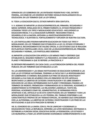 OPINION DE LOS GOBIERNOS DE LAS ENTIDADES FEDERATIVAS Y DEL DISTRITO
FEDERAL, ASI COMO DE LOS DIVERSOS SECTORES SOCIALES INVOLUCRADOS EN LA
EDUCACION, EN LOS TERMINOS QUE LA LEY SEÑALE.

IV. TODA LA EDUCACION QUE EL ESTADO IMPARTA SERA GRATUITA;

V. V. ADEMAS DE IMPARTIR LA EDUCACIONPREESCOLAR, PRIMARIA, SECUNDARIA Y
MEDIA SUPERIOR, SEÑALADAS EN EL PRIMER PARRAFO, EL ESTADO PROMOVERA Y
ATENDERA TODOS LOS TIPOS Y MODALIDADES EDUCATIVOS –INCLUYENDO LA
EDUCACION INICIAL Y A LA EDUCACION SUPERIOR– NECESARIOS PARA EL
DESARROLLO DE LA NACION, APOYARA LA INVESTIGACIONCIENTIFICA Y
TECNOLOGICA, Y ALENTARA EL FORTALECIMIENTO Y DIFUSION DE NUESTRA CULTURA;

VI. LOS PARTICULARES PODRAN IMPARTIR EDUCACION EN TODOS SUS TIPOS Y
MODALIDADES. EN LOS TERMINOS QUE ESTABLEZCA LA LEY, EL ESTADO OTORGARA Y
RETIRARA EL RECONOCIMIENTO DE VALIDEZ OFICIAL A LOS ESTUDIOS QUE SE REALICEN
EN PLANTELES PARTICULARES. EN EL CASO DE LA EDUCACIONPREESCOLAR, PRIMARIA,
SECUNDARIA Y NORMAL, LOS PARTICULARES DEBERAN:

A) IMPARTIR LA EDUCACION CON APEGO A LOS MISMOS FINES Y CRITERIOS QUE
ESTABLECEN EL SEGUNDO PARRAFO Y LA FRACCION II, ASI COMO CUMPLIR LOS
PLANES Y PROGRAMAS A QUE SE REFIERE LA FRACCION III, Y

B) OBTENER PREVIAMENTE, EN CADA CASO, LA AUTORIZACION EXPRESA DEL PODER
PUBLICO, EN LOS TERMINOS QUE ESTABLEZCA LA LEY;

VII. LAS UNIVERSIDADES Y LAS DEMAS INSTITUCIONES DE EDUCACION SUPERIOR A LAS
QUE LA LEY OTORGUE AUTONOMIA, TENDRAN LA FACULTAD Y LA RESPONSABILIDAD
DE GOBERNARSE A SI MISMAS; REALIZARAN SUS FINES DE EDUCAR, INVESTIGAR Y
DIFUNDIR LA CULTURA DE ACUERDO CON LOS PRINCIPIOS DE ESTE ARTICULO,
RESPETANDO LA LIBERTAD DE CATEDRA E INVESTIGACION Y DE LIBRE EXAMEN Y
DISCUSION DE LAS IDEAS; DETERMINARAN SUS PLANES Y PROGRAMAS; FIJARAN LOS
TERMINOS DE INGRESO, PROMOCION Y PERMANENCIA DE SU PERSONAL ACADEMICO; Y
ADMINISTRARAN SU PATRIMONIO. LAS RELACIONES LABORALES, TANTO DEL
PERSONAL ACADEMICO COMO DEL ADMINISTRATIVO, SE NORMARAN POR EL
APARTADO A DEL ARTICULO 123 DE ESTA CONSTITUCION, EN LOS TERMINOS Y CON LAS
MODALIDADES QUE ESTABLEZCA LA LEY FEDERAL DEL TRABAJO CONFORME A LAS
CARACTERISTICAS PROPIAS DE UN TRABAJO ESPECIAL, DE MANERA QUE CONCUERDEN
CON LA AUTONOMIA, LA LIBERTAD DE CATEDRA E INVESTIGACION Y LOS FINES DE LAS
INSTITUCIONES A QUE ESTA FRACCION SE REFIERE, Y

VIII. EL CONGRESO DE LA UNION, CON EL FIN DE UNIFICAR Y COORDINAR LA
EDUCACION EN TODA LA REPUBLICA, EXPEDIRA LAS LEYES NECESARIAS, DESTINADAS A
DISTRIBUIR LA FUNCION SOCIAL EDUCATIVA ENTRE LA FEDERACION, LOS ESTADOS Y
LOS MUNICIPIOS, A FIJAR LAS APORTACIONES ECONOMICAS CORRESPONDIENTES A ESE
 