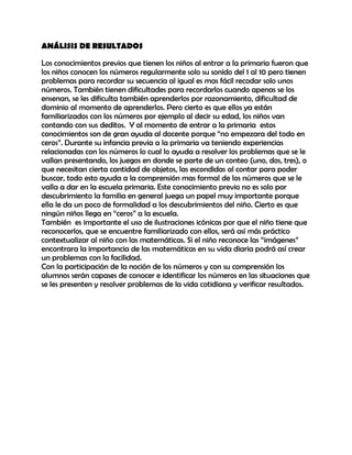 ANÁLISIS DE RESULTADOS

Los conocimientos previos que tienen los niños al entrar a la primaria fueron que
los niños conocen los números regularmente solo su sonido del 1 al 10 pero tienen
problemas para recordar su secuencia al igual es mas fácil recodar solo unos
números. También tienen dificultades para recordarlos cuando apenas se los
ensenan, se les dificulta también aprenderlos por razonamiento, dificultad de
dominio al momento de aprenderlos. Pero cierto es que ellos ya están
familiarizados con los números por ejemplo al decir su edad, los niños van
contando con sus deditos. Y al momento de entrar a la primaria estos
conocimientos son de gran ayuda al docente porque “no empezara del todo en
ceros”. Durante su infancia previa a la primaria va teniendo experiencias
relacionadas con los números lo cual lo ayuda a resolver los problemas que se le
vallan presentando, los juegos en donde se parte de un conteo (uno, dos, tres), o
que necesitan cierta cantidad de objetos, las escondidas al contar para poder
buscar, todo esto ayuda a la comprensión mas formal de los números que se le
valla a dar en la escuela primaria. Este conocimiento previo no es solo por
descubrimiento la familia en general juega un papel muy importante porque
ella le da un poco de formalidad a los descubrimientos del niño. Cierto es que
ningún niños llega en “ceros” a la escuela.
También es importante el uso de ilustraciones icónicas por que el niño tiene que
reconocerlos, que se encuentre familiarizado con ellos, será así más práctico
contextualizar al niño con las matemáticas. Si el niño reconoce las “imágenes”
encontrara la importancia de las matemáticas en su vida diaria podrá así crear
un problemas con la facilidad.
Con la participación de la noción de los números y con su comprensión los
alumnos serán capases de conocer e identificar los números en las situaciones que
se les presenten y resolver problemas de la vida cotidiana y verificar resultados.
 