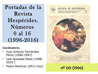 Coordinadores:
• Juan Antonio Fernández
Pérez (1996-1997)
• Lola Quesada Nieto (1998-
2010 )
• Pedro Martínez (2011-hoy)
nº 00 (1996)
Portadas de la
Revista
Hespérides.
Números
0 al 16
(1996-2016)
 