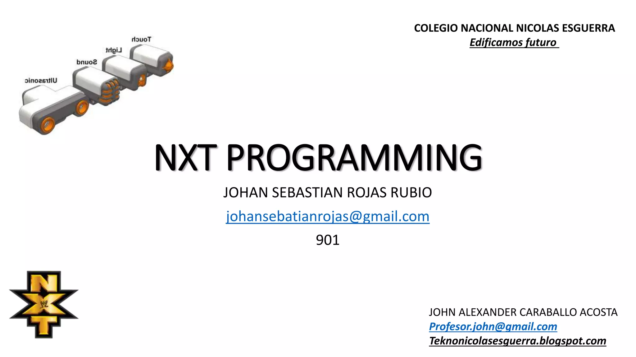 NXT PROGRAMMING
JOHAN SEBASTIAN ROJAS RUBIO
johansebatianrojas@gmail.com
901
COLEGIO NACIONAL NICOLAS ESGUERRA
Edificamos futuro
JOHN ALEXANDER CARABALLO ACOSTA
Profesor.john@gmail.com
Teknonicolasesguerra.blogspot.com